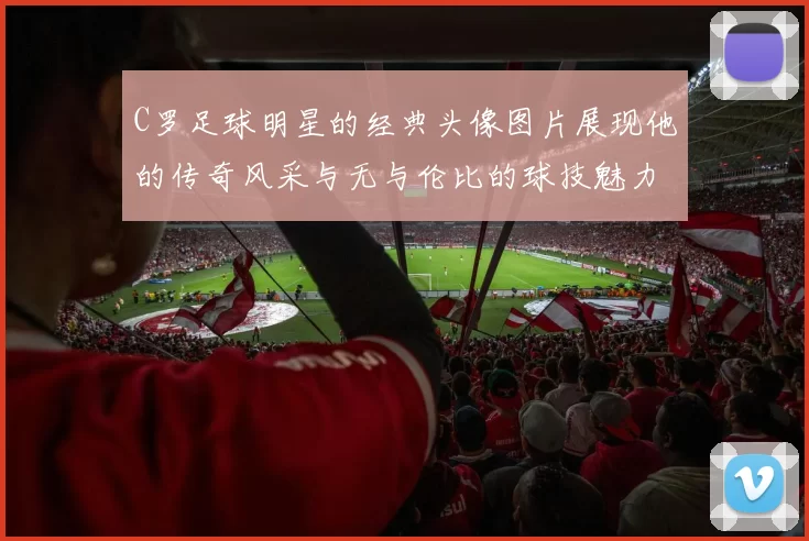 C罗足球明星的经典头像图片展现他的传奇风采与无与伦比的球技魅力