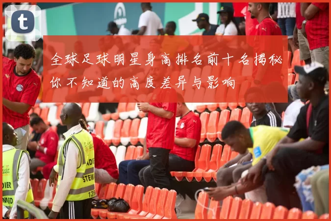 全球足球明星身高排名前十名揭秘你不知道的高度差异与影响