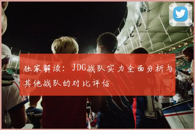 独家解读：JDG战队实力全面分析与其他战队的对比评估