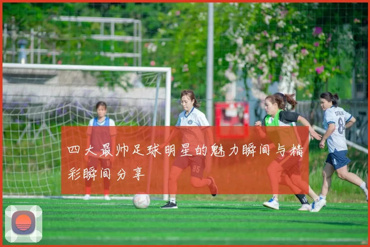 四大最帅足球明星的魅力瞬间与精彩瞬间分享
