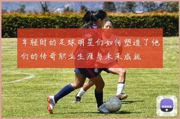 年轻时的足球明星们如何塑造了他们的传奇职业生涯与未来成就