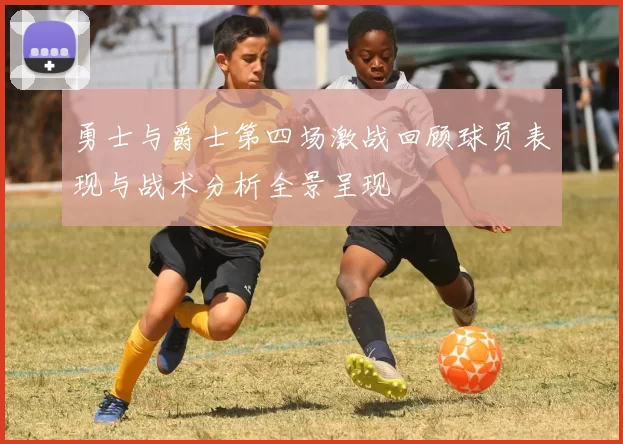 勇士与爵士第四场激战回顾球员表现与战术分析全景呈现