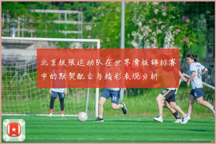北京极限运动队在世界滑板锦标赛中的默契配合与精彩表现分析