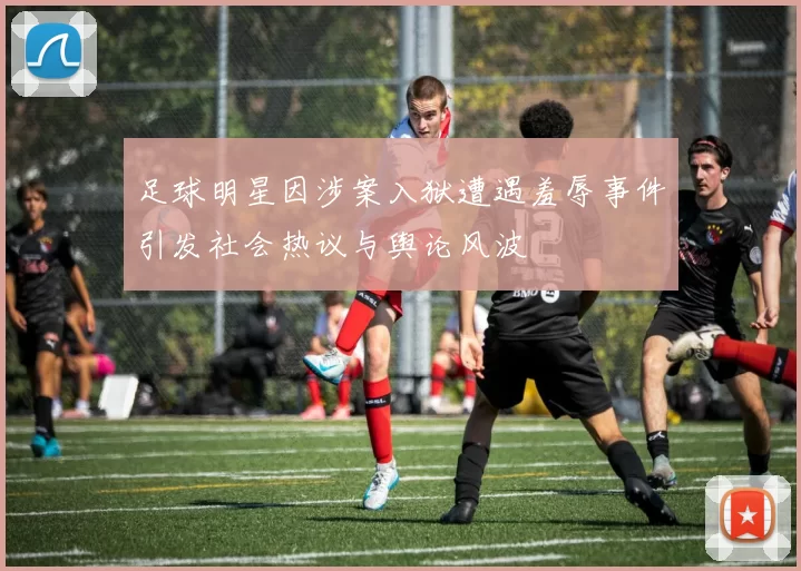 足球明星因涉案入狱遭遇羞辱事件引发社会热议与舆论风波