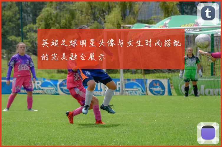 英超足球明星头像与女生时尚搭配的完美融合展示
