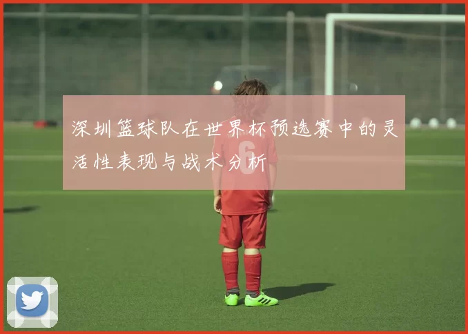 深圳篮球队在世界杯预选赛中的灵活性表现与战术分析