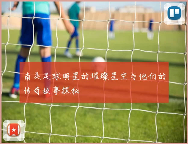 南美足球明星的璀璨星空与他们的传奇故事探秘