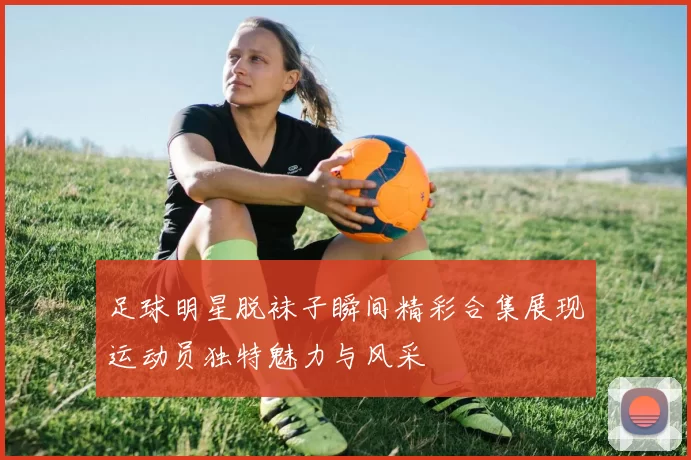 足球明星脱袜子瞬间精彩合集展现运动员独特魅力与风采