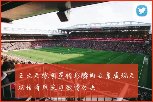 五大足球明星精彩瞬间合集展现足坛传奇风采与激情对决