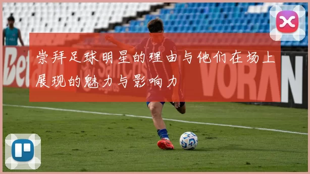 崇拜足球明星的理由与他们在场上展现的魅力与影响力