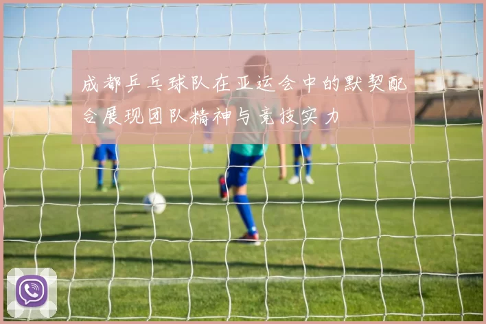 成都乒乓球队在亚运会中的默契配合展现团队精神与竞技实力