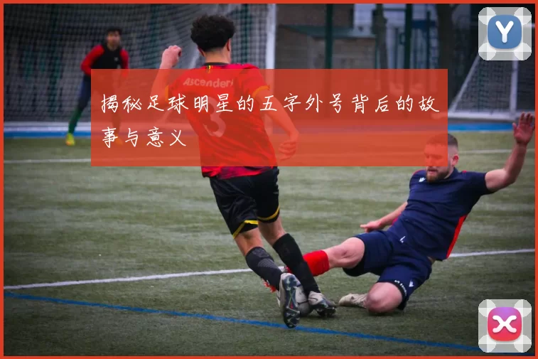 揭秘足球明星的五字外号背后的故事与意义