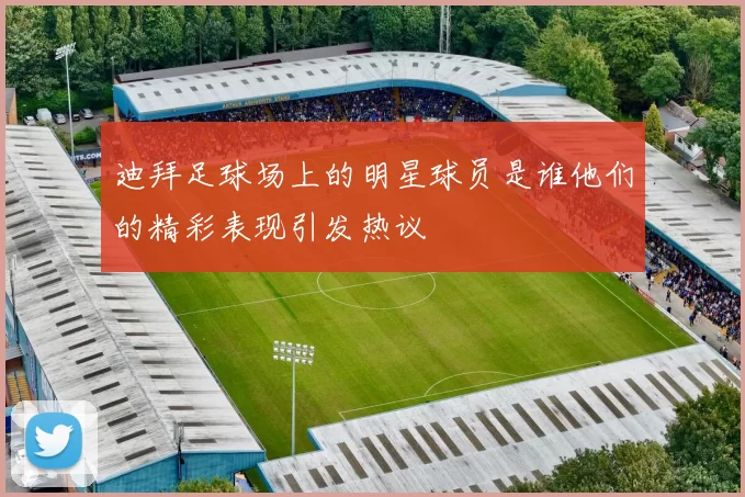 迪拜足球场上的明星球员是谁他们的精彩表现引发热议