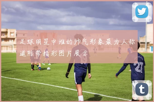 足球明星中谁的帅气形象最为人称道附带精彩图片展示