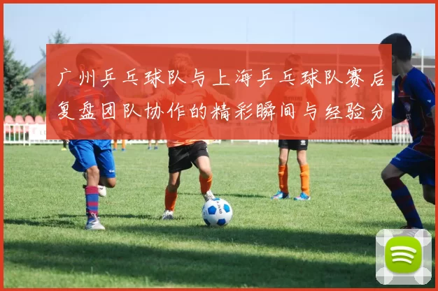 广州乒乓球队与上海乒乓球队赛后复盘团队协作的精彩瞬间与经验分享