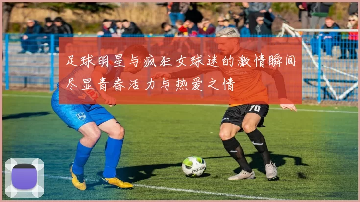 足球明星与疯狂女球迷的激情瞬间尽显青春活力与热爱之情