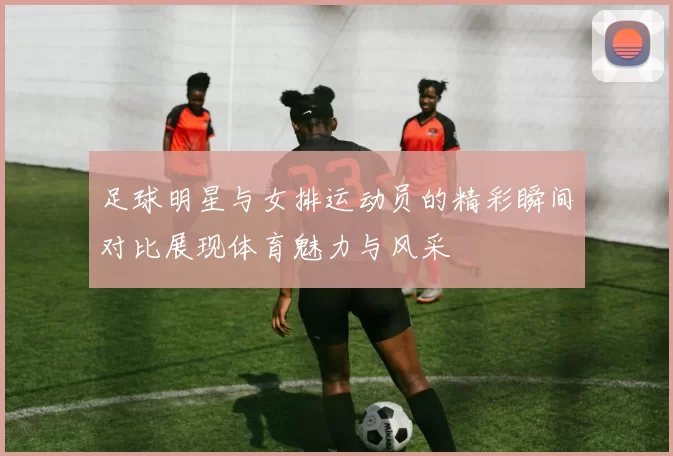 足球明星与女排运动员的精彩瞬间对比展现体育魅力与风采
