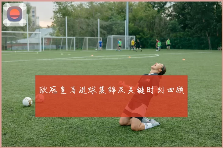 欧冠皇马进球集锦及关键时刻回顾