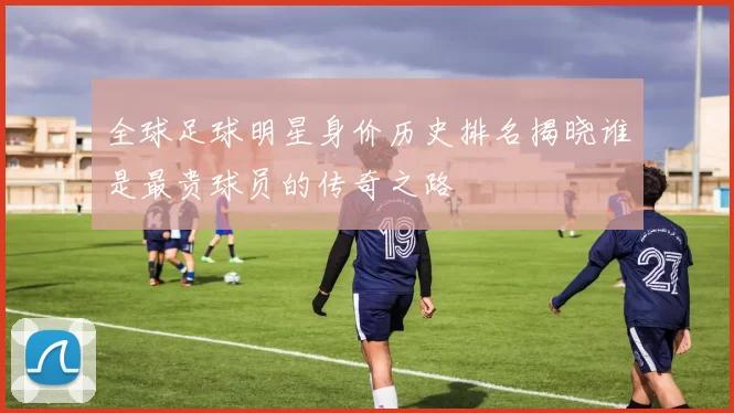 全球足球明星身价历史排名揭晓谁是最贵球员的传奇之路
