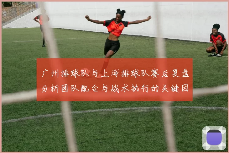 广州排球队与上海排球队赛后复盘分析团队配合与战术执行的关键因素