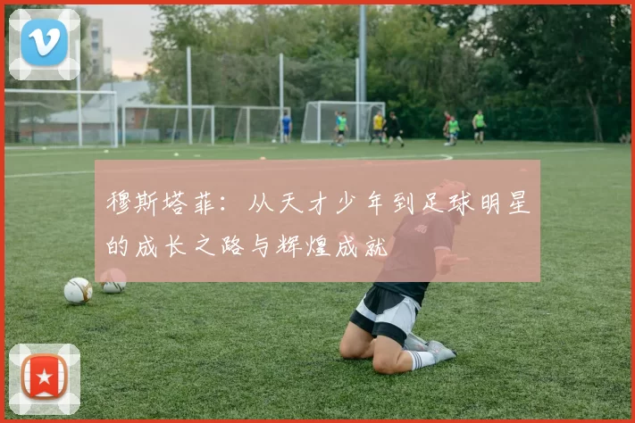 穆斯塔菲：从天才少年到足球明星的成长之路与辉煌成就