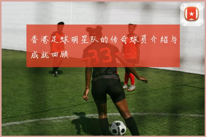 香港足球明星队的传奇球员介绍与成就回顾