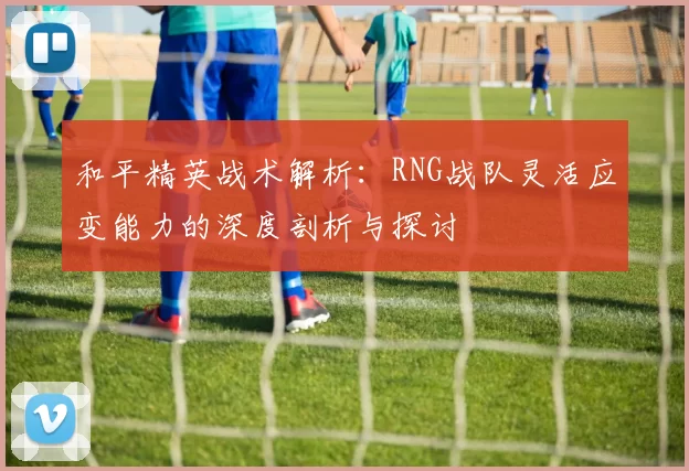 和平精英战术解析：RNG战队灵活应变能力的深度剖析与探讨