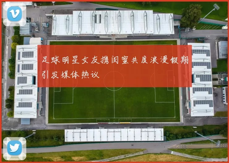 足球明星女友携闺蜜共度浪漫假期引发媒体热议