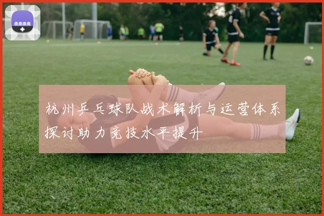 杭州乒乓球队战术解析与运营体系探讨助力竞技水平提升