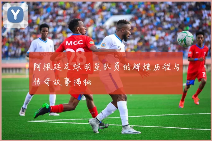 阿根廷足球明星队员的辉煌历程与传奇故事揭秘