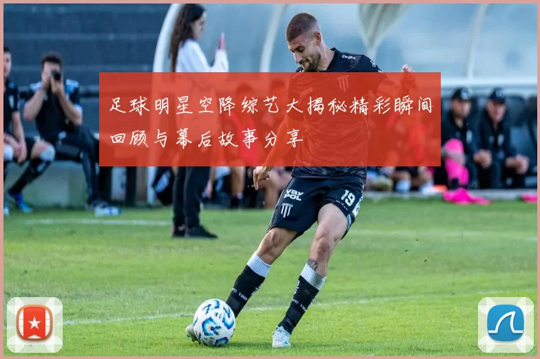 足球明星空降综艺大揭秘精彩瞬间回顾与幕后故事分享