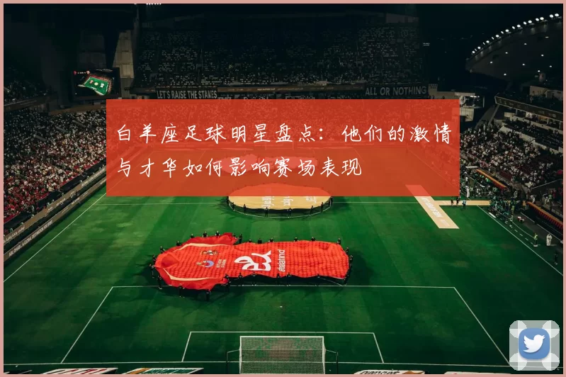 白羊座足球明星盘点：他们的激情与才华如何影响赛场表现