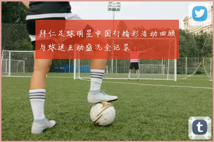 拜仁足球明星中国行精彩活动回顾与球迷互动盛况全记录