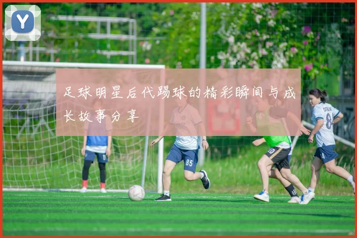 足球明星后代踢球的精彩瞬间与成长故事分享