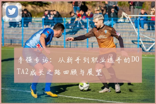 李强专访：从新手到职业选手的DOTA2成长之路回顾与展望