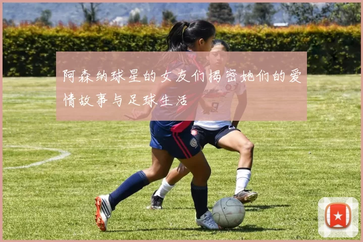 阿森纳球星的女友们揭密她们的爱情故事与足球生活
