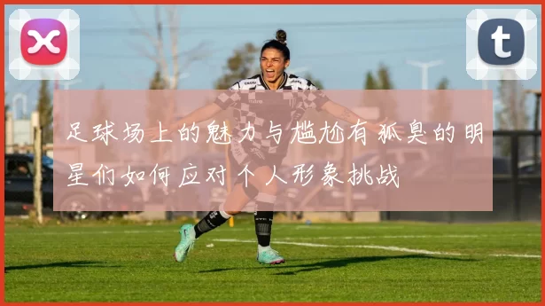 足球场上的魅力与尴尬有狐臭的明星们如何应对个人形象挑战