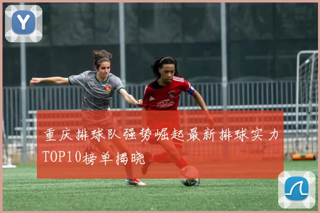 重庆排球队强势崛起最新排球实力TOP10榜单揭晓
