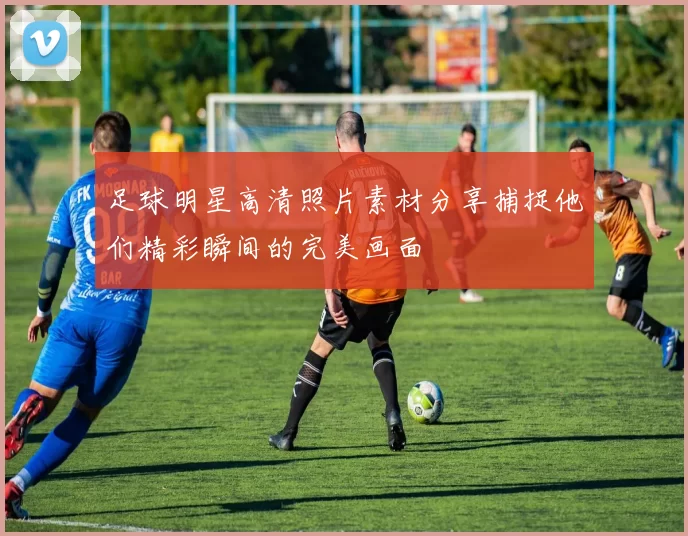 足球明星高清照片素材分享捕捉他们精彩瞬间的完美画面