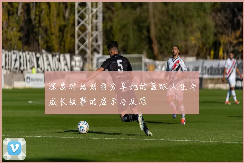 深度对话刘丽分享她的篮球人生与成长故事的启示与反思