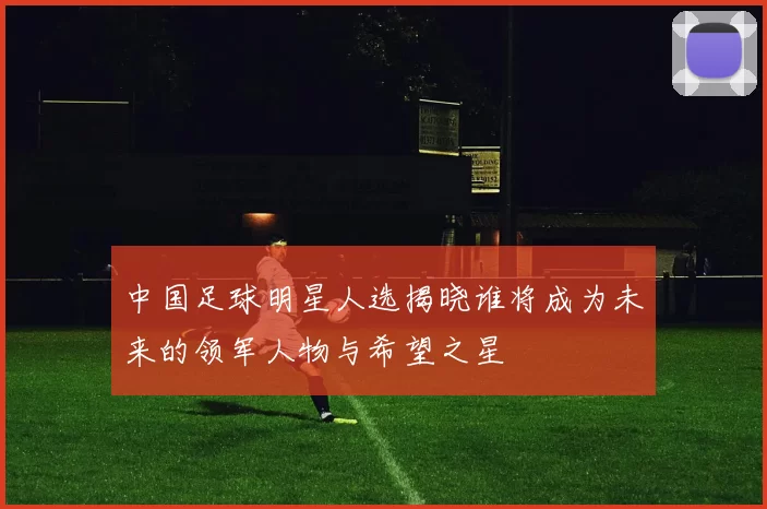 中国足球明星人选揭晓谁将成为未来的领军人物与希望之星