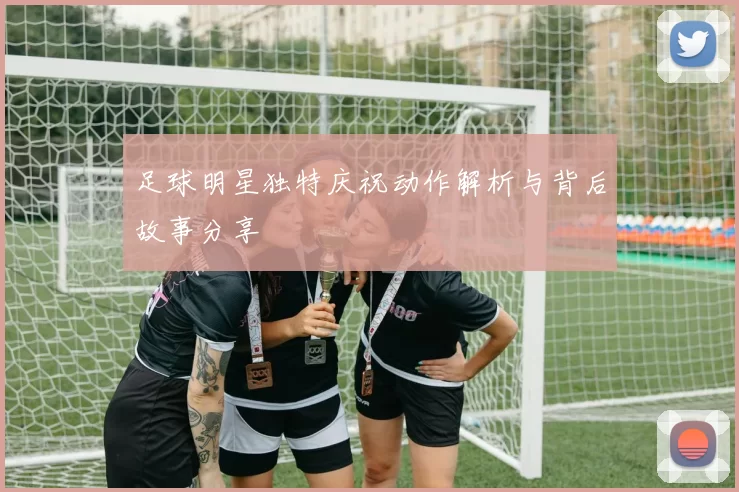足球明星独特庆祝动作解析与背后故事分享