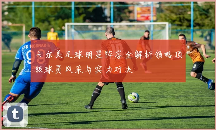 卡尔美足球明星阵容全解析领略顶级球员风采与实力对决