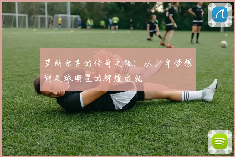 罗纳尔多的传奇之路：从少年梦想到足球明星的辉煌成就