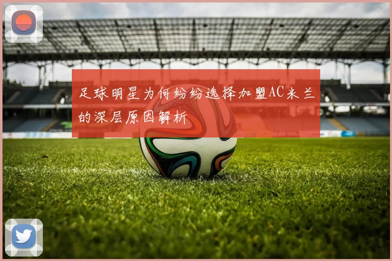 足球明星为何纷纷选择加盟AC米兰的深层原因解析