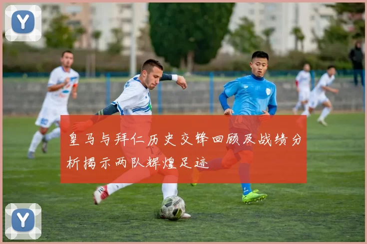 皇马与拜仁历史交锋回顾及战绩分析揭示两队辉煌足迹