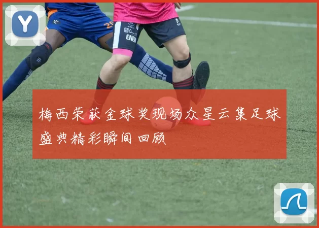 梅西荣获金球奖现场众星云集足球盛典精彩瞬间回顾