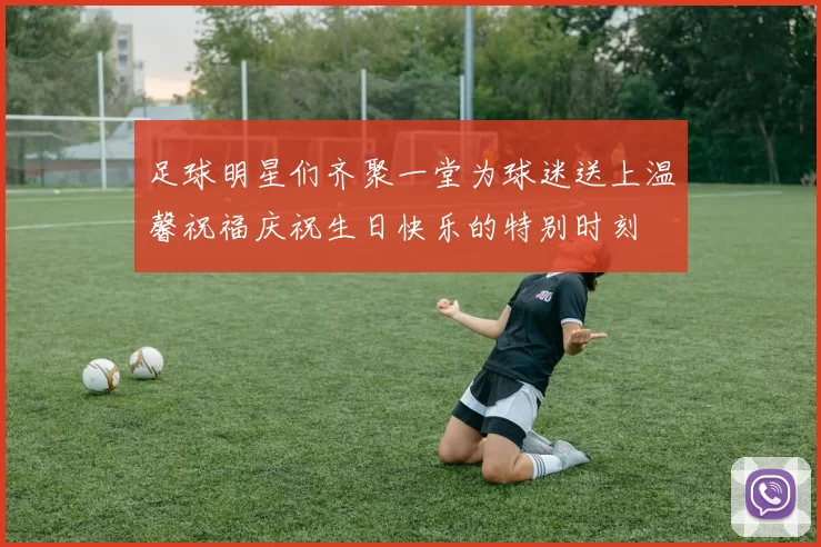 足球明星们齐聚一堂为球迷送上温馨祝福庆祝生日快乐的特别时刻