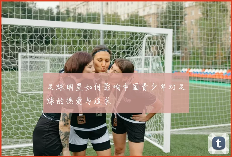 足球明星如何影响中国青少年对足球的热爱与追求