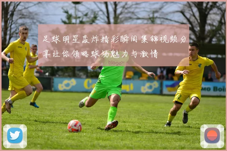 足球明星轰炸精彩瞬间集锦视频分享让你领略球场魅力与激情